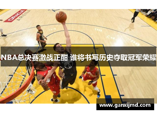 NBA总决赛激战正酣 谁将书写历史夺取冠军荣耀